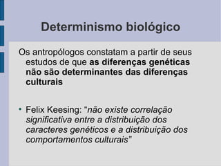 Determinismo biológico
Os antropólogos constatam a partir de seus
 estudos de que as diferenças genéticas
 não são determinantes das diferenças
 culturais


    Felix Keesing: “não existe correlação
    significativa entre a distribuição dos
    caracteres genéticos e a distribuição dos
    comportamentos culturais”
 