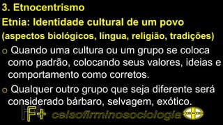 3. Etnocentrismo
Etnia: Identidade cultural de um povo
(aspectos biológicos, língua, religião, tradições)
o Quando uma cultura ou um grupo se coloca
como padrão, colocando seus valores, ideias e
comportamento como corretos.
o Qualquer outro grupo que seja diferente será
considerado bárbaro, selvagem, exótico.
 