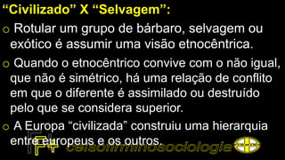 “Civilizado” X “Selvagem”:
o Rotular um grupo de bárbaro, selvagem ou
exótico é assumir uma visão etnocêntrica.
o Quando o etnocêntrico convive com o não igual,
que não é simétrico, há uma relação de conflito
em que o diferente é assimilado ou destruído
pelo que se considera superior.
o A Europa “civilizada” construiu uma hierarquia
entre europeus e os outros.
 