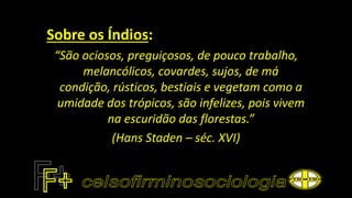 Sobre os Índios:
“São ociosos, preguiçosos, de pouco trabalho,
melancólicos, covardes, sujos, de má
condição, rústicos, bestiais e vegetam como a
umidade dos trópicos, são infelizes, pois vivem
na escuridão das florestas.”
(Hans Staden – séc. XVI)
 