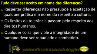 Tudo deve ser aceito em nome das diferenças?
o Respeitar diferenças não pressupõe a aceitação de
qualquer prática em nome do respeito à cultura.
o Os limites da tolerância passam pelo respeito aos
direitos humanos.
o Qualquer coisa que viole a integridade de um
humano deve ser repudiado e combatido.
 