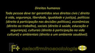 Direitos humanos
Toda pessoa deve ter garantidos seus direitos civis ( direito
à vida, segurança, liberdade, igualdade e justiça), políticos
(direito à participação nas decisões políticas), econômicos
(direito ao trabalho), sociais (direito à saúde, educação e
segurança), culturais (direito à participação na vida
cultural) e ambientais (direito a um ambiente saudável).
 