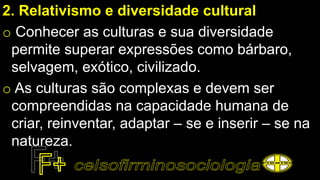 2. Relativismo e diversidade cultural
o Conhecer as culturas e sua diversidade
permite superar expressões como bárbaro,
selvagem, exótico, civilizado.
o As culturas são complexas e devem ser
compreendidas na capacidade humana de
criar, reinventar, adaptar – se e inserir – se na
natureza.
 