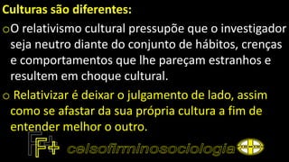 Culturas são diferentes:
oO relativismo cultural pressupõe que o investigador
seja neutro diante do conjunto de hábitos, crenças
e comportamentos que lhe pareçam estranhos e
resultem em choque cultural.
o Relativizar é deixar o julgamento de lado, assim
como se afastar da sua própria cultura a fim de
entender melhor o outro.
 
