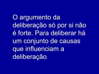 O argumento da deliberação só por si não é forte. Para deliberar há um conjunto de causas que influenciam a deliberação . 