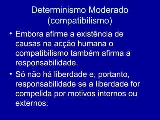 Determinismo Moderado (compatibilismo) Embora afirme a existência de causas na acção humana o compatibilismo também afirma a responsabilidade. Só não há liberdade e, portanto, responsabilidade se a liberdade for compelida por motivos internos ou externos. 