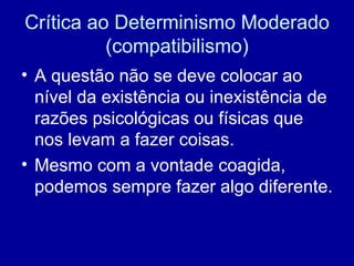 Crítica ao Determinismo Moderado (compatibilismo) A questão não se deve colocar ao nível da existência ou inexistência de razões psicológicas ou físicas que nos levam a fazer coisas. Mesmo com a vontade coagida, podemos sempre fazer algo diferente. 