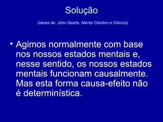 Solução   (ideias de  John Searle,  Mente Cérebro e Ciência ) Agimos normalmente com base nos nossos estados mentais e, nesse sentido, os nossos estados mentais funcionam causalmente. Mas esta forma causa-efeito não é determinística. 