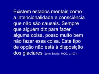 Existem estados mentais como a intencionalidade e consciência que não são causais. Sempre que alguém diz para fazer alguma coisa, posso muito bem não fazer essa coisa. Este tipo de opção não está à disposição dos glaciares   (John Searle, MCC, p.107). 