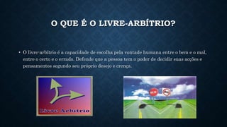 O QUE É O LIVRE-ARBÍTRIO? 
• O livre-arbítrio é a capacidade de escolha pela vontade humana entre o bem e o mal, 
entre o certo e o errado. Defende que a pessoa tem o poder de decidir suas acções e 
pensamentos segundo seu próprio desejo e crença. 
 