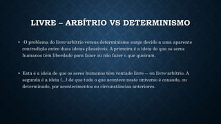 LIVRE – ARBÍTRIO VS DETERMINISMO 
• O problema do livre-arbítrio versus determinismo surge devido a uma aparente 
contradição entre duas ideias plausíveis. A primeira é a ideia de que os seres 
humanos têm liberdade para fazer ou não fazer o que queiram. 
• Esta é a ideia de que os seres humanos têm vontade livre ― ou livre-arbítrio. A 
segunda é a ideia (...) de que tudo o que acontece neste universo é causado, ou 
determinado, por acontecimentos ou circunstâncias anteriores. 
 
