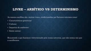 LIVRE – ARBÍTRIO VS DETERMINISMO 
As nossas escolhas são, muitas vezes, condicionadas por factores externos como: 
• Características genéticas; 
• Cultura; 
• Impactos do ambiente; 
• Entre outros; 
Resumindo o que fazemos é determinado pela nossa natureza, que não somos nos que 
a escolhemos. 
 
