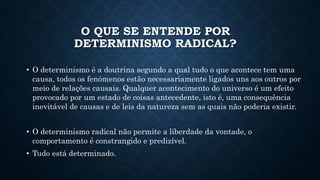 O QUE SE ENTENDE POR 
DETERMINISMO RADICAL? 
• O determinismo é a doutrina segundo a qual tudo o que acontece tem uma 
causa, todos os fenómenos estão necessariamente ligados uns aos outros por 
meio de relações causais. Qualquer acontecimento do universo é um efeito 
provocado por um estado de coisas antecedente, isto é, uma consequência 
inevitável de causas e de leis da natureza sem as quais não poderia existir. 
• O determinismo radical não permite a liberdade da vontade, o 
comportamento é constrangido e predizível. 
• Tudo está determinado. 
 