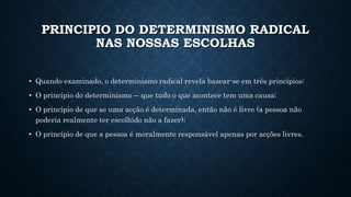 PRINCIPIO DO DETERMINISMO RADICAL 
NAS NOSSAS ESCOLHAS 
• Quando examinado, o determinismo radical revela basear-se em três princípios: 
• O princípio do determinismo ― que tudo o que acontece tem uma causa; 
• O princípio de que se uma acção é determinada, então não é livre (a pessoa não 
poderia realmente ter escolhido não a fazer); 
• O princípio de que a pessoa é moralmente responsável apenas por acções livres. 
 