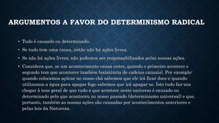 ARGUMENTOS A FAVOR DO DETERMINISMO RADICAL 
• Tudo é causado ou determinado. 
• Se tudo tem uma causa, então não há ações livres. 
• Se não há ações livres, não podemos ser responsabilizados pelas nossas ações. 
• Considera que, se um acontecimento causa outro, quando o primeiro acontece o 
segundo tem que acontecer também (existência de cadeias causais). Por exemplo: 
quando colocamos açúcar no nosso chá sabemos que ele irá ficar doce e quando 
utilizamos a água para apagar fogo sabemos que irá apagar-se. Isto tudo faz-nos 
chegar à tese geral de que tudo o que acontece neste universo é causado ou 
determinado pelo que aconteceu no nosso passado (determinismo universal) e que, 
portanto, também as nossas ações são causadas por acontecimentos anteriores e 
pelas leis da Natureza. 
 