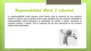 Responsabilidad Moral Y Libertad
La responsabilidad moral requiere como hemos visto la ausencia de una coacción
exterior o interior, que la persona actúa como resultado de una coacción irresistible la
responsabilidad moral presupone la posibilidad de decidir y actuar venciendo la
coacción exterior o interior. Con la ausencia de las dos coacciones el ser humano
puede actuar libremente.
 