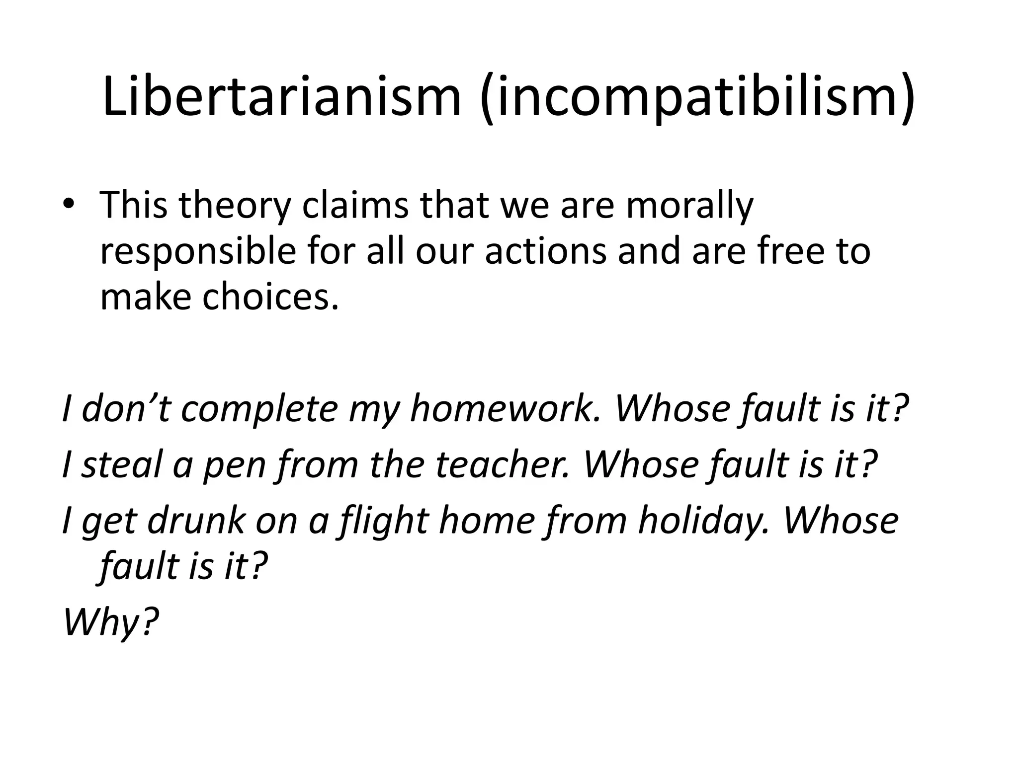 Libertarianism (incompatibilism)
• This theory claims that we are morally
  responsible for all our actions and are free to
  make choices.

I don’t complete my homework. Whose fault is it?
I steal a pen from the teacher. Whose fault is it?
I get drunk on a flight home from holiday. Whose
   fault is it?
Why?
 