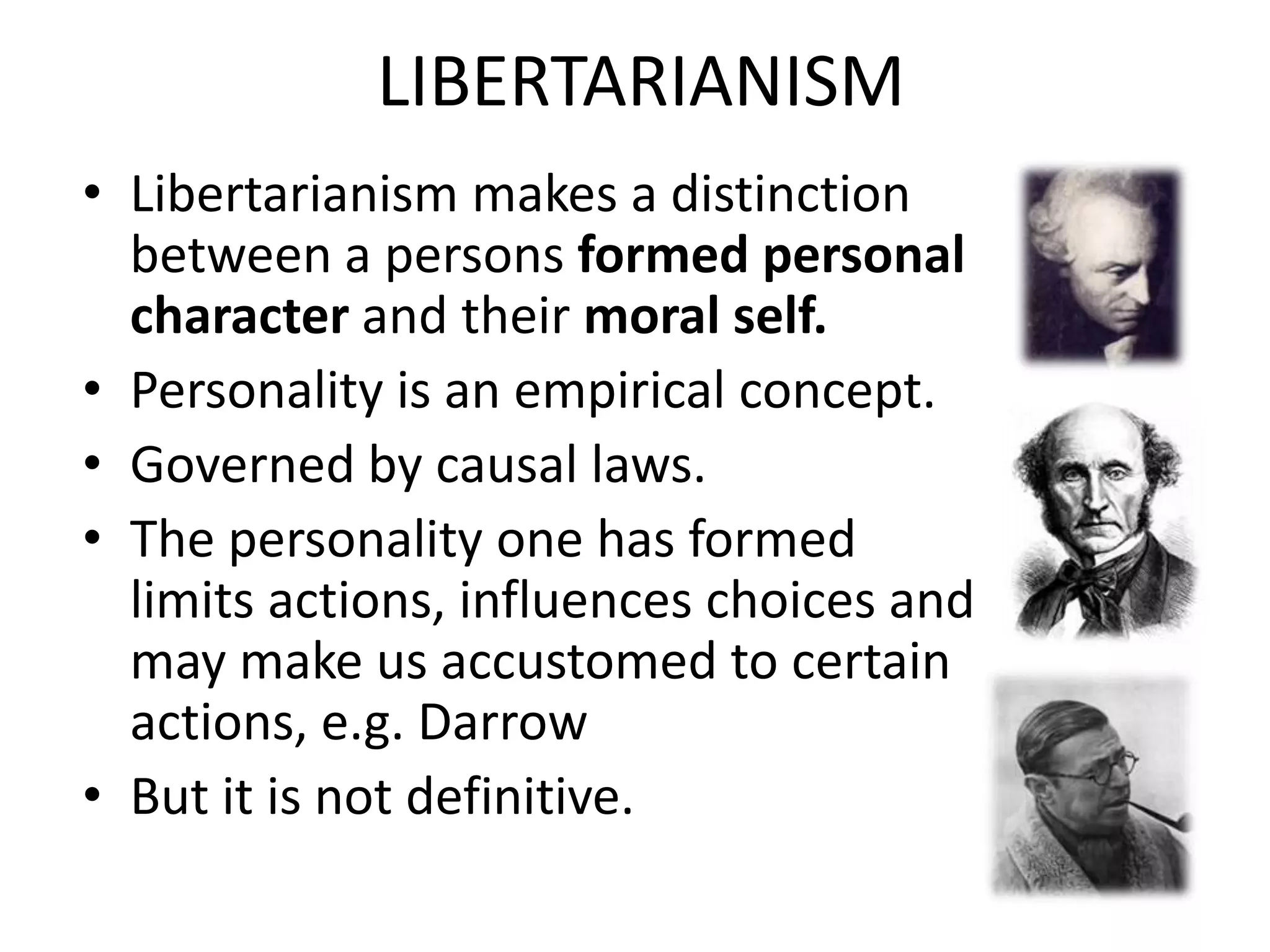 LIBERTARIANISM
• Libertarianism makes a distinction
  between a persons formed personal
  character and their moral self.
• Personality is an empirical concept.
• Governed by causal laws.
• The personality one has formed
  limits actions, influences choices and
  may make us accustomed to certain
  actions, e.g. Darrow
• But it is not definitive.
 
