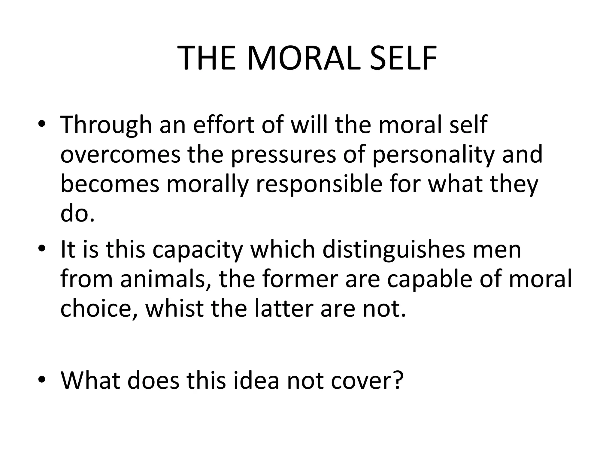 THE MORAL SELF
• Through an effort of will the moral self
  overcomes the pressures of personality and
  becomes morally responsible for what they
  do.
• It is this capacity which distinguishes men
  from animals, the former are capable of moral
  choice, whist the latter are not.

• What does this idea not cover?
 