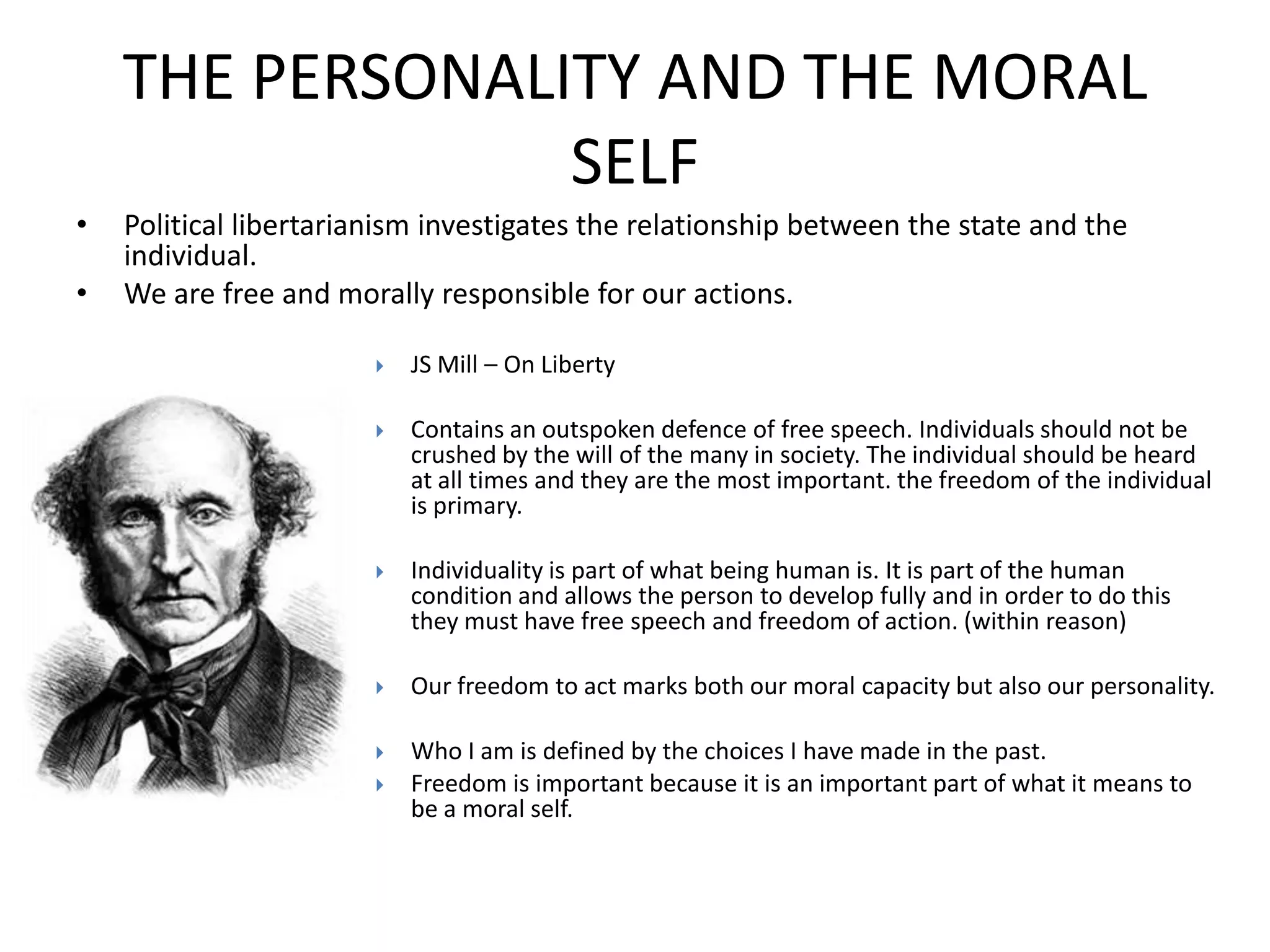 THE PERSONALITY AND THE MORAL
                 SELF
•   Political libertarianism investigates the relationship between the state and the
    individual.
•   We are free and morally responsible for our actions.

                           JS Mill – On Liberty

                           Contains an outspoken defence of free speech. Individuals should not be
                            crushed by the will of the many in society. The individual should be heard
                            at all times and they are the most important. the freedom of the individual
                            is primary.

                           Individuality is part of what being human is. It is part of the human
                            condition and allows the person to develop fully and in order to do this
                            they must have free speech and freedom of action. (within reason)

                           Our freedom to act marks both our moral capacity but also our personality.

                           Who I am is defined by the choices I have made in the past.
                           Freedom is important because it is an important part of what it means to
                            be a moral self.
 