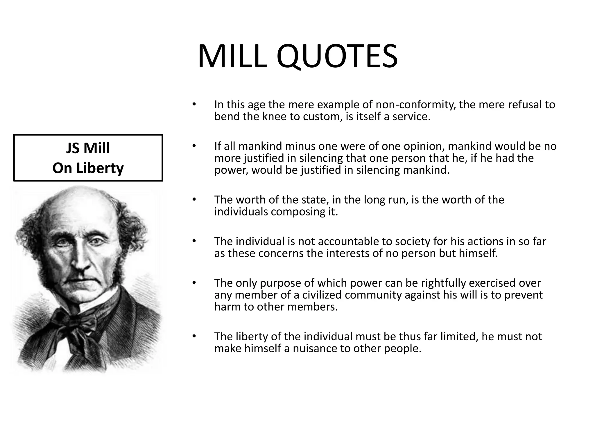 MILL QUOTES
             •   In this age the mere example of non-conformity, the mere refusal to
                 bend the knee to custom, is itself a service.

 JS Mill     •   If all mankind minus one were of one opinion, mankind would be no
                 more justified in silencing that one person that he, if he had the
On Liberty       power, would be justified in silencing mankind.

             •   The worth of the state, in the long run, is the worth of the
                 individuals composing it.

             •   The individual is not accountable to society for his actions in so far
                 as these concerns the interests of no person but himself.

             •   The only purpose of which power can be rightfully exercised over
                 any member of a civilized community against his will is to prevent
                 harm to other members.

             •   The liberty of the individual must be thus far limited, he must not
                 make himself a nuisance to other people.
 