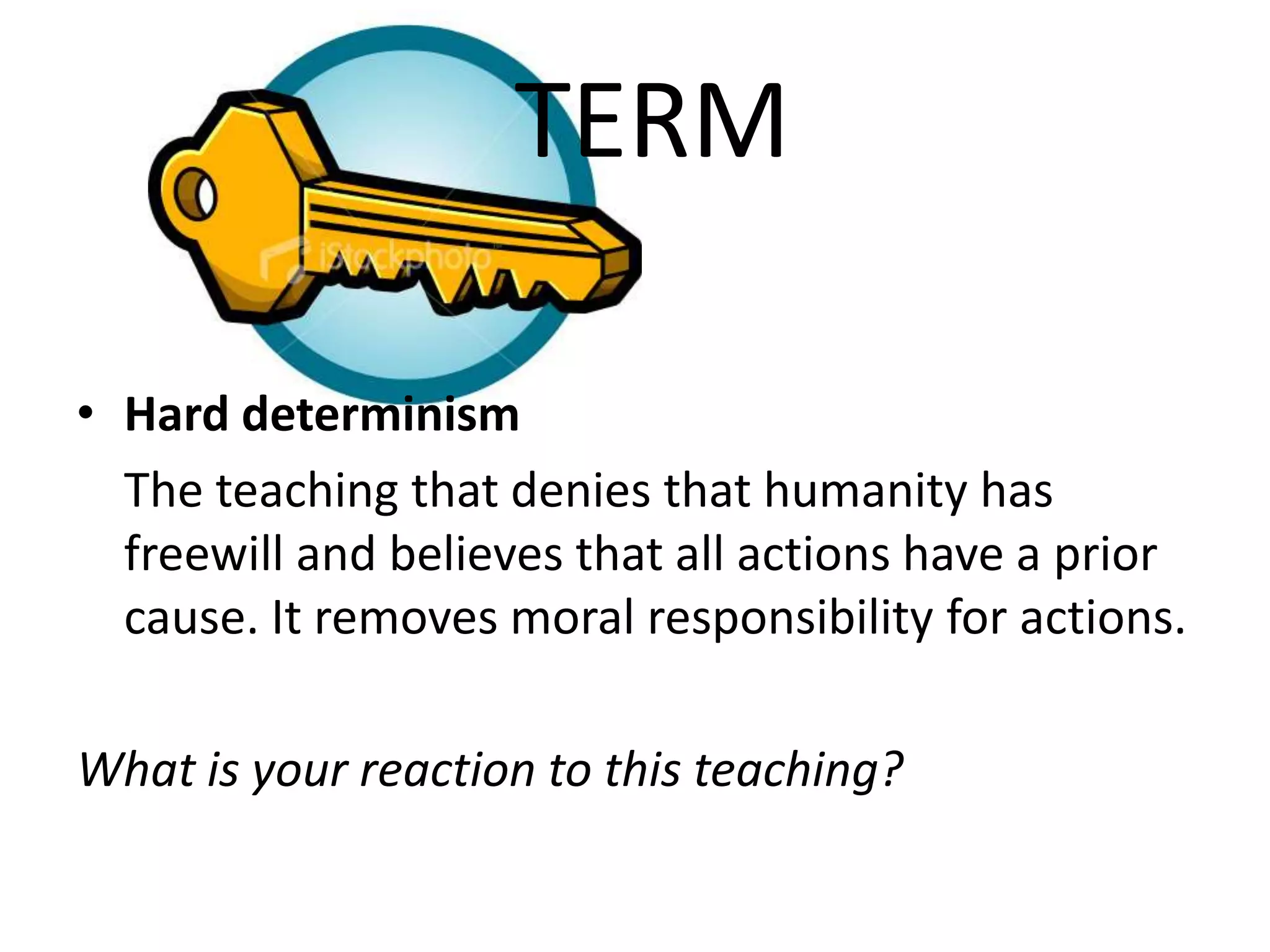 TERM

• Hard determinism
  The teaching that denies that humanity has
  freewill and believes that all actions have a prior
  cause. It removes moral responsibility for actions.

What is your reaction to this teaching?
 
