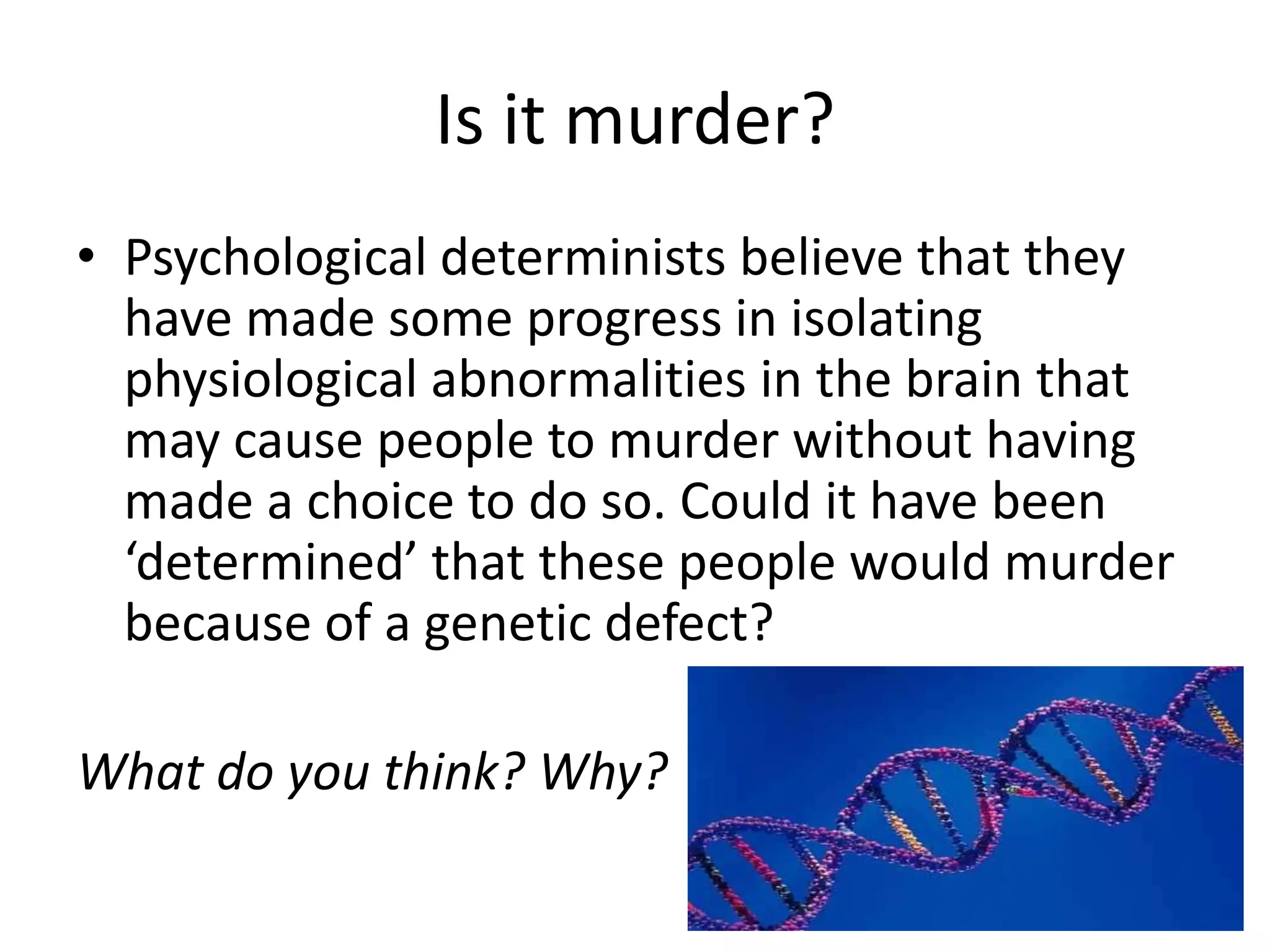 Is it murder?
• Psychological determinists believe that they
  have made some progress in isolating
  physiological abnormalities in the brain that
  may cause people to murder without having
  made a choice to do so. Could it have been
  ‘determined’ that these people would murder
  because of a genetic defect?

What do you think? Why?
 