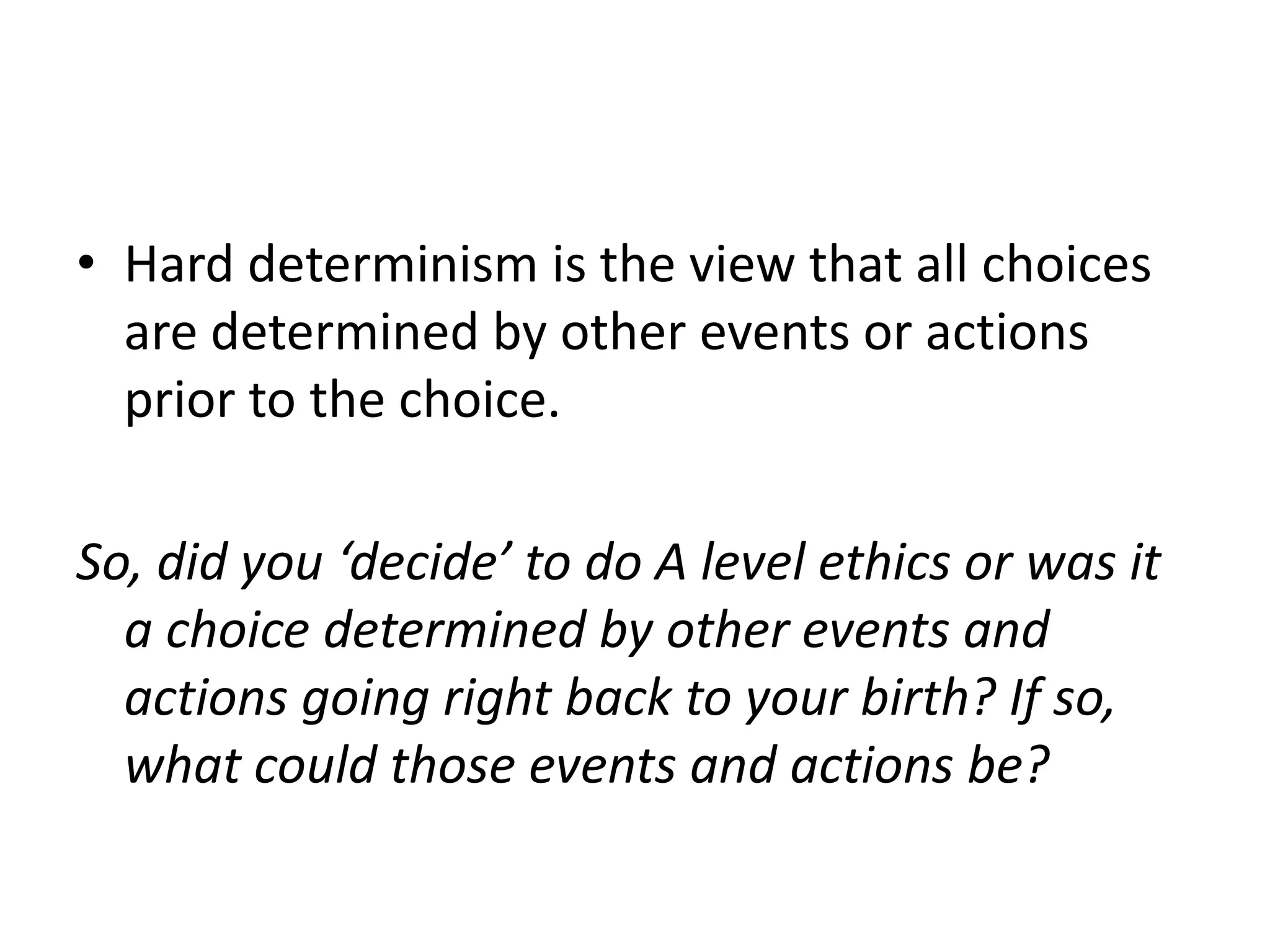 • Hard determinism is the view that all choices
  are determined by other events or actions
  prior to the choice.

So, did you ‘decide’ to do A level ethics or was it
  a choice determined by other events and
  actions going right back to your birth? If so,
  what could those events and actions be?
 