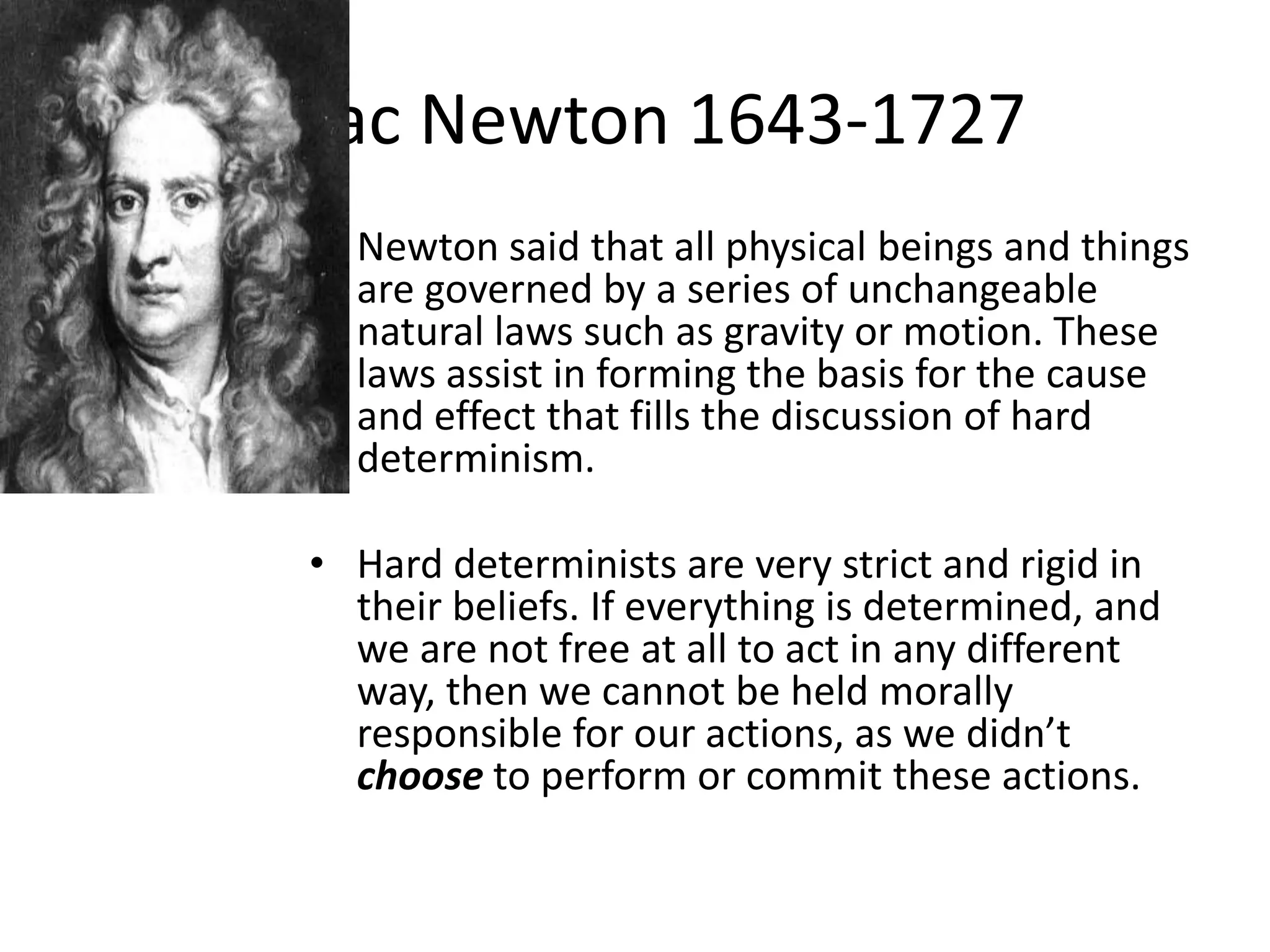 Isaac Newton 1643-1727
 • Newton said that all physical beings and things
   are governed by a series of unchangeable
   natural laws such as gravity or motion. These
   laws assist in forming the basis for the cause
   and effect that fills the discussion of hard
   determinism.

 • Hard determinists are very strict and rigid in
   their beliefs. If everything is determined, and
   we are not free at all to act in any different
   way, then we cannot be held morally
   responsible for our actions, as we didn’t
   choose to perform or commit these actions.
 