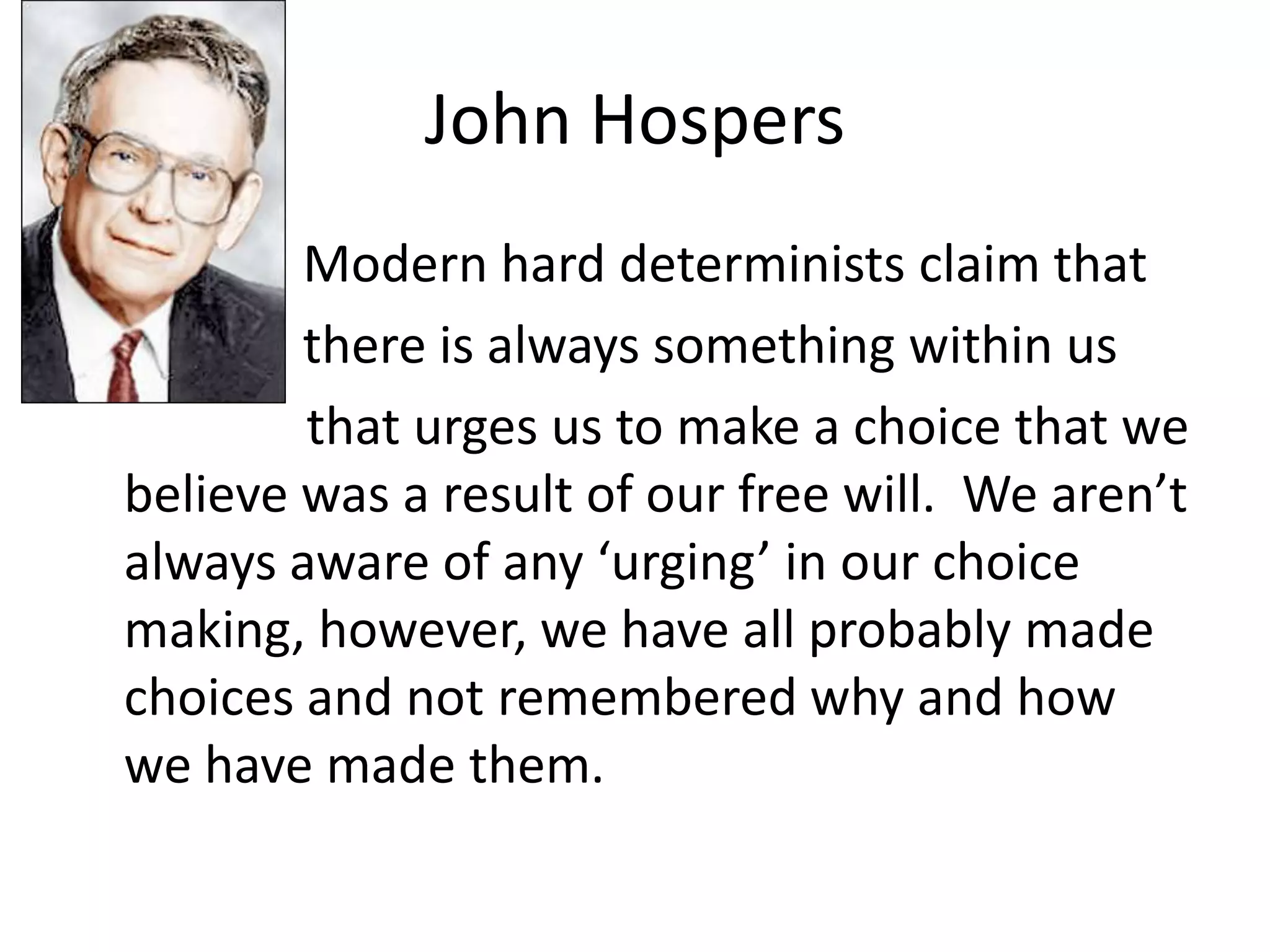 John Hospers
•           Modern hard determinists claim that
•           there is always something within us
            that urges us to make a choice that we
    believe was a result of our free will. We aren’t
    always aware of any ‘urging’ in our choice
    making, however, we have all probably made
    choices and not remembered why and how
    we have made them.
 