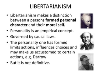 LIBERTARIANISM
• Libertarianism makes a distinction
  between a persons formed personal
  character and their moral self.
• Personality is an empirical concept.
• Governed by causal laws.
• The personality one has formed
  limits actions, influences choices and
  may make us accustomed to certain
  actions, e.g. Darrow
• But it is not definitive.
 