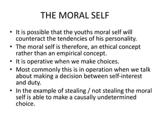 THE MORAL SELF
• It is possible that the youths moral self will
  counteract the tendencies of his personality.
• The moral self is therefore, an ethical concept
  rather than an empirical concept.
• It is operative when we make choices.
• Most commonly this is in operation when we talk
  about making a decision between self-interest
  and duty.
• In the example of stealing / not stealing the moral
  self is able to make a causally undetermined
  choice.
 