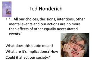 Ted Honderich
• ‘... All our choices, decisions, intentions, other
  mental events and our actions are no more
  than effects of other equally necessitated
  events.’

What does this quote mean?
What are it’s implications? How
Could it affect our society?
 