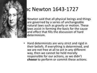 Isaac Newton 1643-1727
 • Newton said that all physical beings and things
   are governed by a series of unchangeable
   natural laws such as gravity or motion. These
   laws assist in forming the basis for the cause
   and effect that fills the discussion of hard
   determinism.

 • Hard determinists are very strict and rigid in
   their beliefs. If everything is determined, and
   we are not free at all to act in any different
   way, then we cannot be held morally
   responsible for our actions, as we didn’t
   choose to perform or commit these actions.
 
