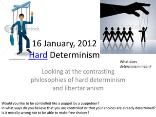 16 January, 2012
                 Hard Determinism
                                                                         What does
                                                                         determinism mean?
                      Looking at the contrasting
                  philosophies of hard determinism
                         and libertarianism

Would you like to be controlled like a puppet by a puppeteer?
In what ways do you believe that you are controlled or that your choices are already determined?
Is it morally wrong not to be able to make free choices?
 