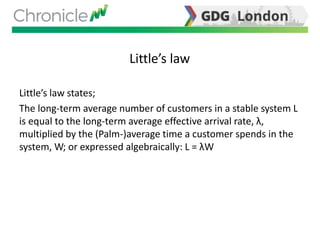Little’s law
Little’s law states;
The long-term average number of customers in a stable system L
is equal to the long-term average effective arrival rate, λ,
multiplied by the (Palm-)average time a customer spends in the
system, W; or expressed algebraically: L = λW
 