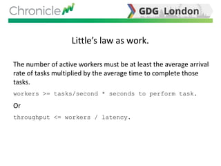 Little’s law as work.
The number of active workers must be at least the average arrival
rate of tasks multiplied by the average time to complete those
tasks.
workers >= tasks/second * seconds to perform task.
Or
throughput <= workers / latency.
 