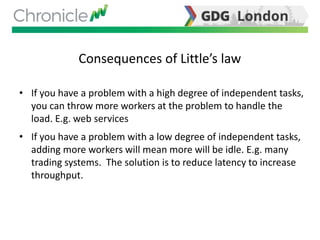 Consequences of Little’s law
• If you have a problem with a high degree of independent tasks,
you can throw more workers at the problem to handle the
load. E.g. web services
• If you have a problem with a low degree of independent tasks,
adding more workers will mean more will be idle. E.g. many
trading systems. The solution is to reduce latency to increase
throughput.
 