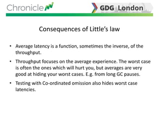 Consequences of Little’s law
• Average latency is a function, sometimes the inverse, of the
throughput.
• Throughput focuses on the average experience. The worst case
is often the ones which will hurt you, but averages are very
good at hiding your worst cases. E.g. from long GC pauses.
• Testing with Co-ordinated omission also hides worst case
latencies.
 