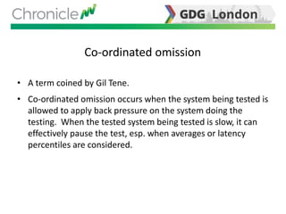 Co-ordinated omission
• A term coined by Gil Tene.
• Co-ordinated omission occurs when the system being tested is
allowed to apply back pressure on the system doing the
testing. When the tested system being tested is slow, it can
effectively pause the test, esp. when averages or latency
percentiles are considered.
 