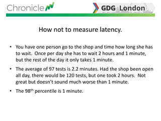 How not to measure latency.
• You have one person go to the shop and time how long she has
to wait. Once per day she has to wait 2 hours and 1 minute,
but the rest of the day it only takes 1 minute.
• The average of 97 tests is 2.2 minutes. Had the shop been open
all day, there would be 120 tests, but one took 2 hours. Not
great but doesn’t sound much worse than 1 minute.
• The 98th percentile is 1 minute.
 