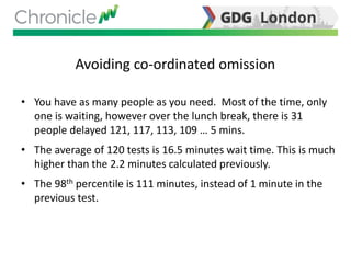 Avoiding co-ordinated omission
• You have as many people as you need. Most of the time, only
one is waiting, however over the lunch break, there is 31
people delayed 121, 117, 113, 109 … 5 mins.
• The average of 120 tests is 16.5 minutes wait time. This is much
higher than the 2.2 minutes calculated previously.
• The 98th percentile is 111 minutes, instead of 1 minute in the
previous test.
 