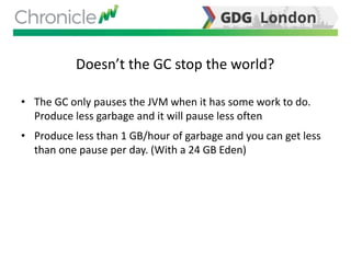 Doesn’t the GC stop the world?
• The GC only pauses the JVM when it has some work to do.
Produce less garbage and it will pause less often
• Produce less than 1 GB/hour of garbage and you can get less
than one pause per day. (With a 24 GB Eden)
 