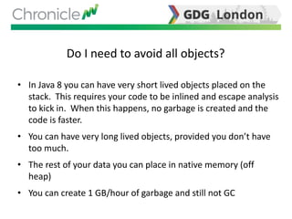 Do I need to avoid all objects?
• In Java 8 you can have very short lived objects placed on the
stack. This requires your code to be inlined and escape analysis
to kick in. When this happens, no garbage is created and the
code is faster.
• You can have very long lived objects, provided you don’t have
too much.
• The rest of your data you can place in native memory (off
heap)
• You can create 1 GB/hour of garbage and still not GC
 