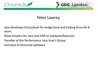 Peter Lawrey
Java Developer/Consultant for hedge fund and trading firms for 6
years.
Most answers for Java and JVM on stackoverflow.com
Founder of the Performance Java User’s Group.
Architect of Chronicle Software
 