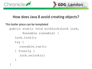 How does Java 8 avoid creating objects?
This boiler place can be templated
public static void withLock(Lock lock,
Runnable runnable) {
lock.lock();
try {
runnable.run();
} finally {
lock.unlock();
}
}
 