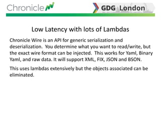Low Latency with lots of Lambdas
Chronicle Wire is an API for generic serialization and
deserialization. You determine what you want to read/write, but
the exact wire format can be injected. This works for Yaml, Binary
Yaml, and raw data. It will support XML, FIX, JSON and BSON.
This uses lambdas extensively but the objects associated can be
eliminated.
 
