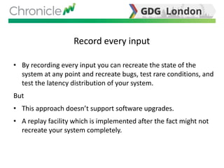 Record every input
• By recording every input you can recreate the state of the
system at any point and recreate bugs, test rare conditions, and
test the latency distribution of your system.
But
• This approach doesn’t support software upgrades.
• A replay facility which is implemented after the fact might not
recreate your system completely.
 