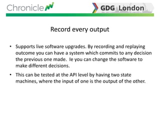 Record every output
• Supports live software upgrades. By recording and replaying
outcome you can have a system which commits to any decision
the previous one made. Ie you can change the software to
make different decisions.
• This can be tested at the API level by having two state
machines, where the input of one is the output of the other.
 