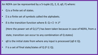 An NDFA can be represented by a 5-tuple (Q, Σ, δ, q0, F) where:
• Q is a finite set of states.
• Σ is a finite set of symbols called the alphabets.
• δ is the transition function where δ: Q × Σ → 2 𝑄
(Here the power set of Q (2 𝑄) has been taken because in case of NDFA, from a
state, transition can occur to any combination of Q states)
• q0 is the initial state from where any input is processed (q0 ∈ Q).
• F is a set of final state/states of Q (F ⊆ Q).
 